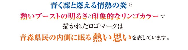 「青く凛と燃える情熱の炎」と「熱いブーストの明るさと抽象的なリンゴカラー」で描かれたロゴマークは青森県民の内側に眠る熱い思いを表しています。